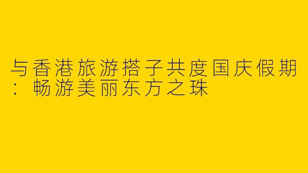 与香港旅游搭子共度国庆假期:畅游美丽东方之珠