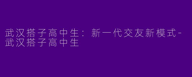 武汉搭子高中生：新一代交友新模式-武汉搭子高中生