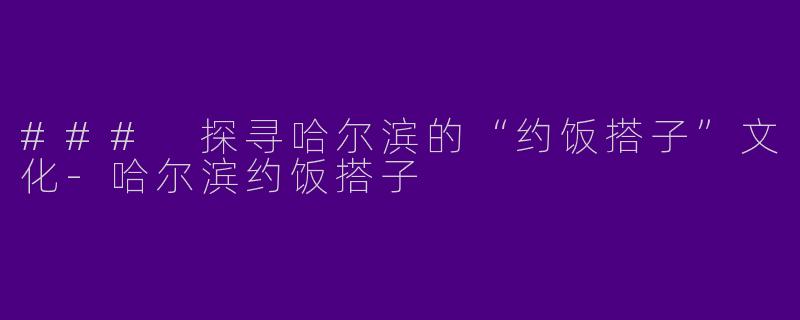 ### 探寻哈尔滨的“约饭搭子”文化-哈尔滨约饭搭子