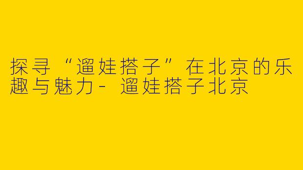 探寻“遛娃搭子”在北京的乐趣与魅力-遛娃搭子北京