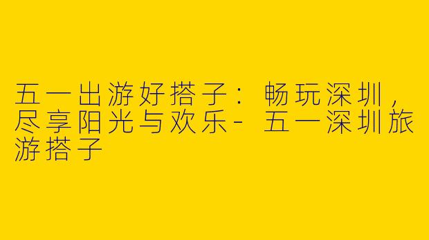 五一出游好搭子：畅玩深圳，尽享阳光与欢乐-五一深圳旅游搭子