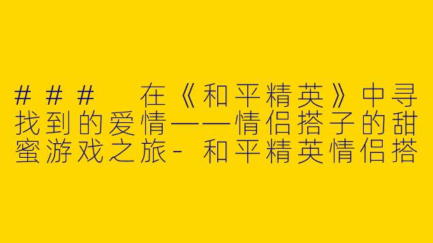 ### 在《和平精英》中寻找到的爱情——情侣搭子的甜蜜游戏之旅-和平精英情侣搭子