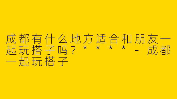 成都有什么地方适合和朋友一起玩搭子吗？****
