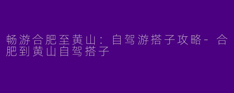 畅游合肥至黄山：自驾游搭子攻略