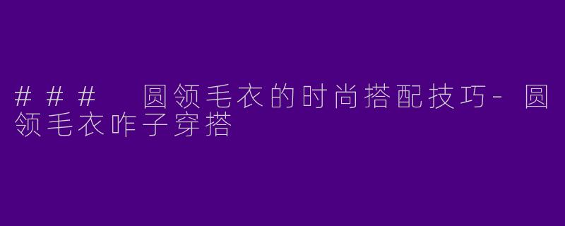 ### 圆领毛衣的时尚搭配技巧-圆领毛衣咋子穿搭