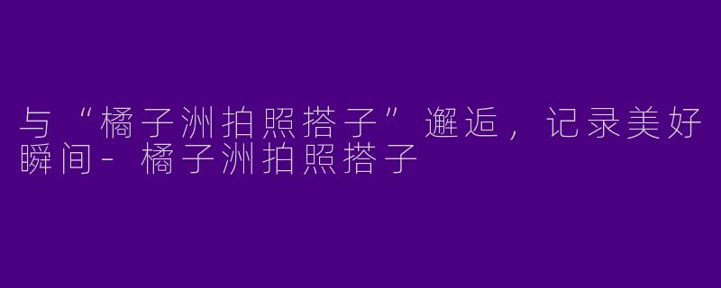 与“橘子洲拍照搭子”邂逅，记录美好瞬间-橘子洲拍照搭子