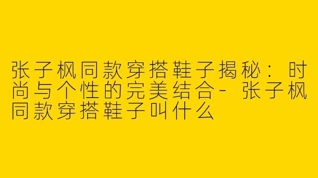 张子枫同款穿搭鞋子揭秘：时尚与个性的完美结合-张子枫同款穿搭鞋子叫什么