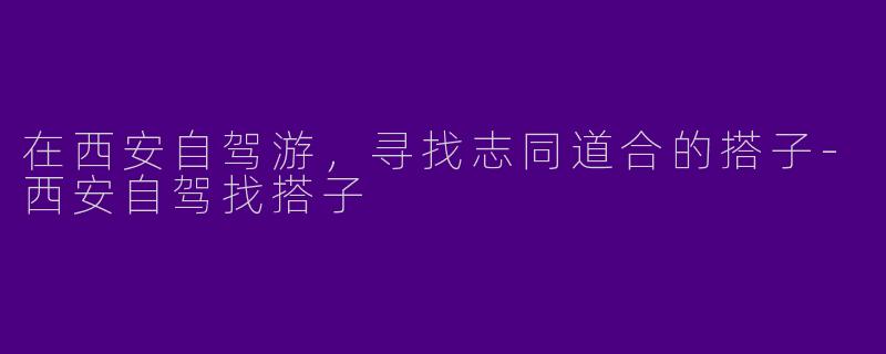 在西安自驾游，寻找志同道合的搭子-西安自驾找搭子