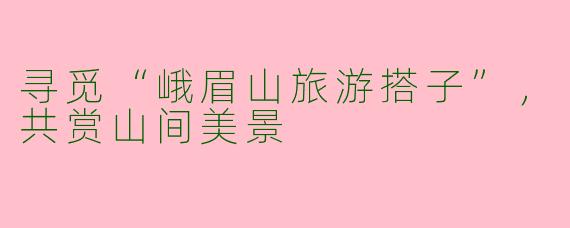 寻觅“峨眉山旅游搭子”,共赏山间美景