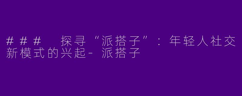 ### 探寻“派搭子”：年轻人社交新模式的兴起-派搭子