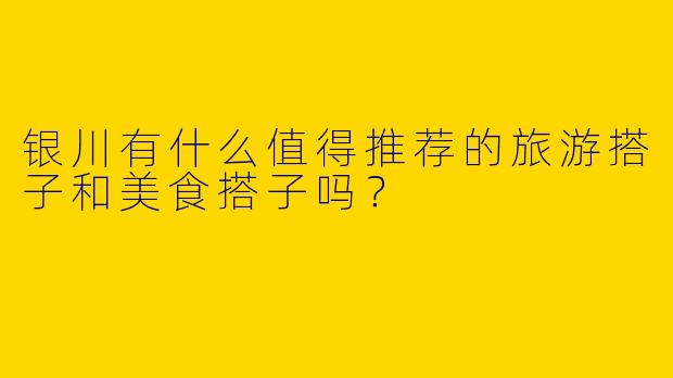 银川有什么值得推荐的旅游搭子和美食搭子吗?