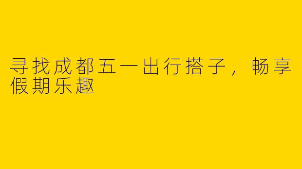 寻找成都五一出行搭子,畅享假期乐趣