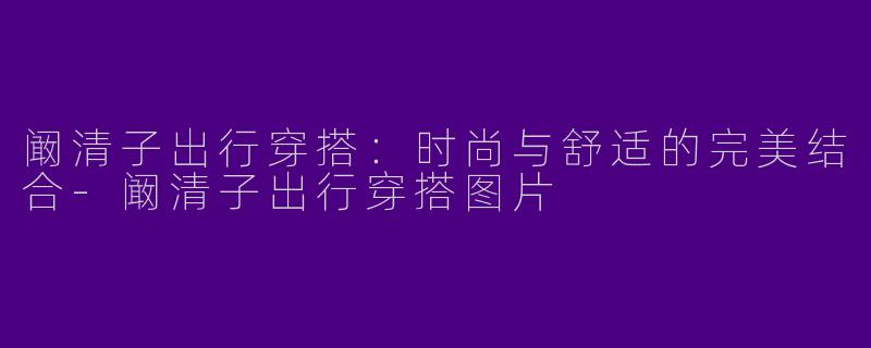 阚清子出行穿搭:时尚与舒适的完美结合