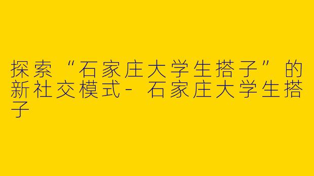 探索“石家庄大学生搭子”的新社交模式