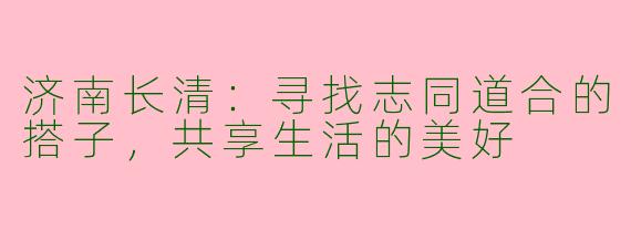 济南长清:寻找志同道合的搭子,共享生活的美好
