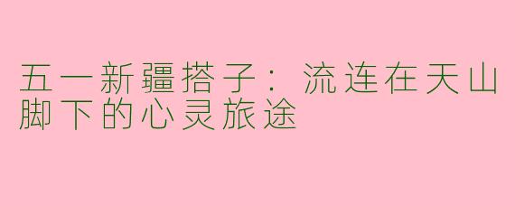 五一新疆搭子:流连在天山脚下的心灵旅途