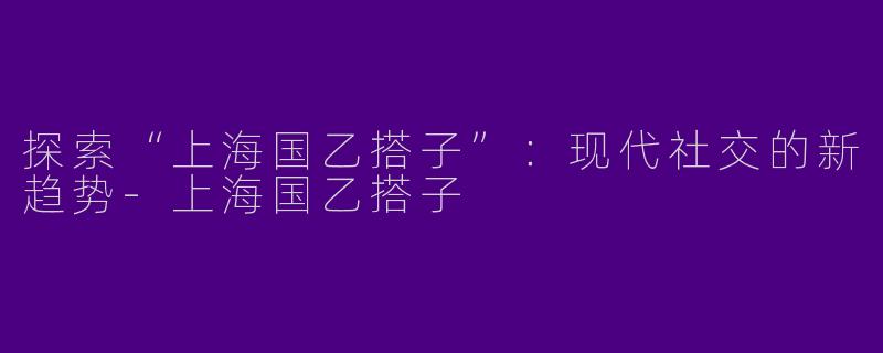 探索“上海国乙搭子”：现代社交的新趋势-上海国乙搭子