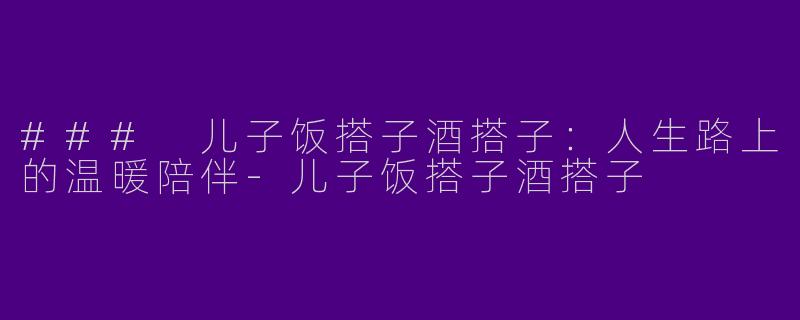 ### 儿子饭搭子酒搭子：人生路上的温暖陪伴-儿子饭搭子酒搭子