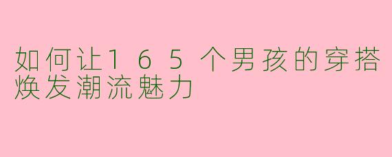 如何让165个男孩的穿搭焕发潮流魅力