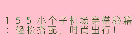 155小个子机场穿搭秘籍：轻松搭配，时尚出行！