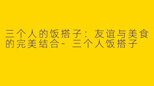 三个人的饭搭子：友谊与美食的完美结合