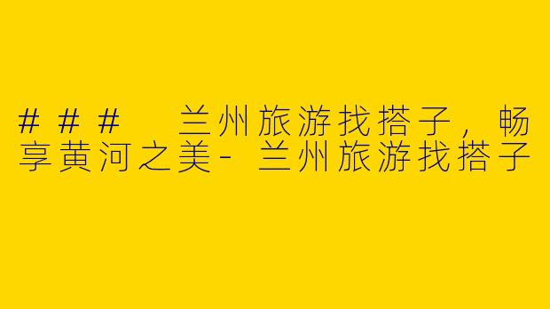 ### 兰州旅游找搭子，畅享黄河之美