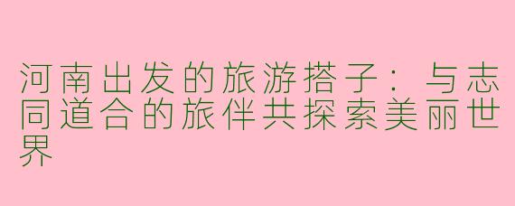 河南出发的旅游搭子:与志同道合的旅伴共探索美丽世界