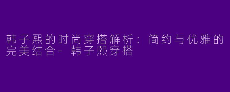 韩子熙的时尚穿搭解析：简约与优雅的完美结合
