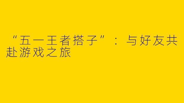 “五一王者搭子”：与好友共赴游戏之旅