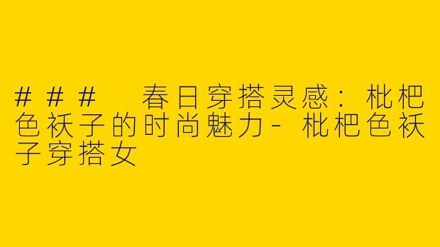 ### 春日穿搭灵感：枇杷色袄子的时尚魅力-枇杷色袄子穿搭女