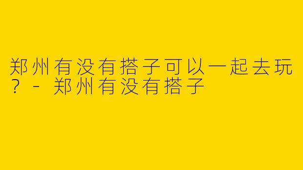 郑州有没有搭子可以一起去玩?