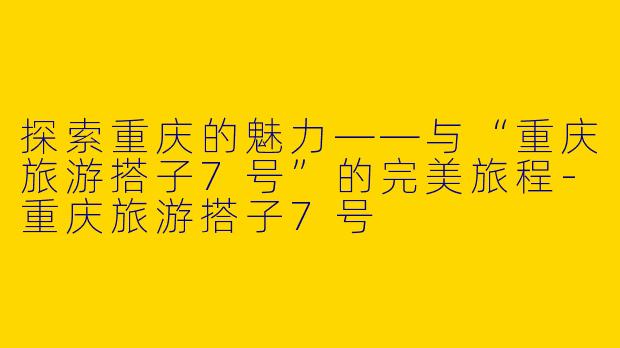 探索重庆的魅力——与“重庆旅游搭子7号”的完美旅程