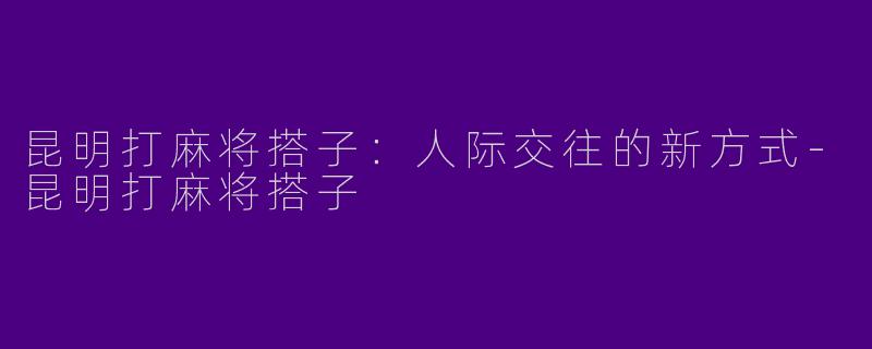昆明打麻将搭子：人际交往的新方式-昆明打麻将搭子
