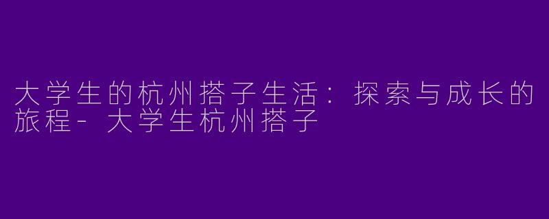 大学生的杭州搭子生活：探索与成长的旅程-大学生杭州搭子