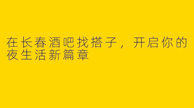 在长春酒吧找搭子，开启你的夜生活新篇章