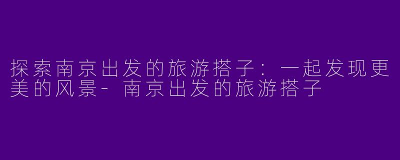 探索南京出发的旅游搭子：一起发现更美的风景-南京出发的旅游搭子