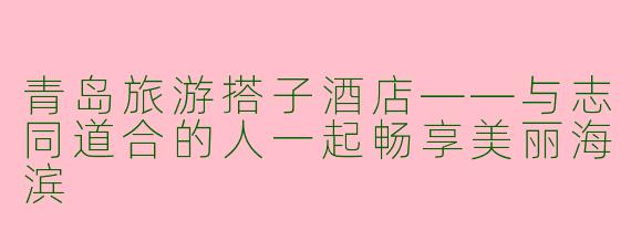 青岛旅游搭子酒店——与志同道合的人一起畅享美丽海滨