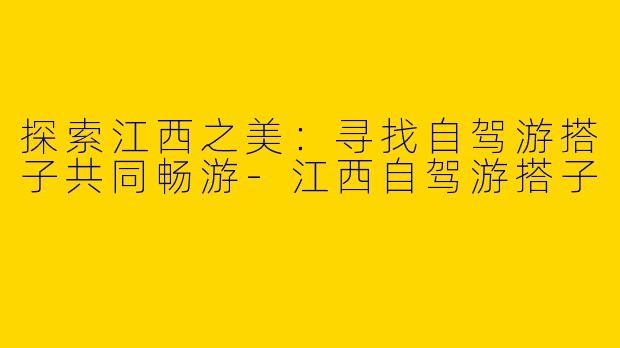 探索江西之美：寻找自驾游搭子共同畅游-江西自驾游搭子