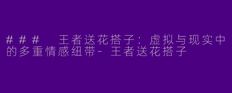 ### 王者送花搭子：虚拟与现实中的多重情感纽带-王者送花搭子