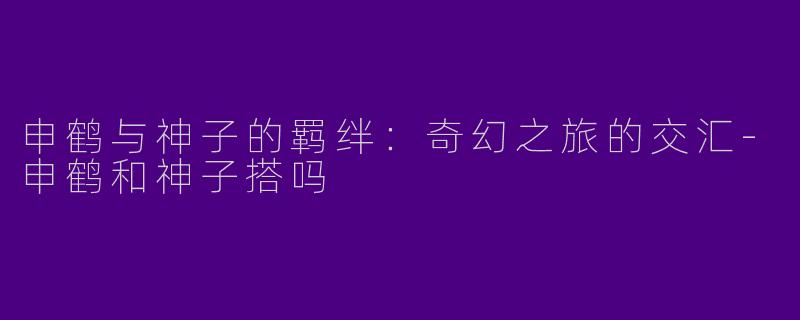 申鹤与神子的羁绊：奇幻之旅的交汇-申鹤和神子搭吗