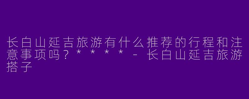 长白山延吉旅游有什么推荐的行程和注意事项吗?****