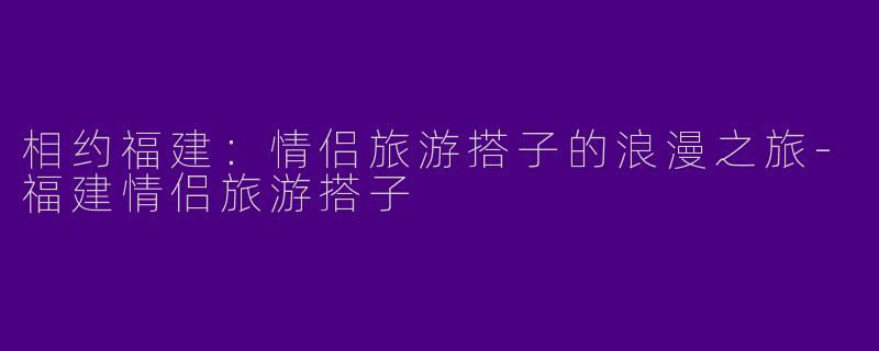 相约福建：情侣旅游搭子的浪漫之旅-福建情侣旅游搭子