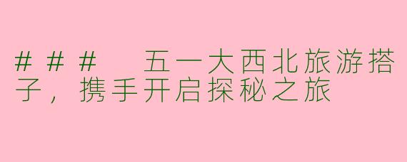 ### 五一大西北旅游搭子，携手开启探秘之旅