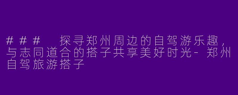 ### 探寻郑州周边的自驾游乐趣，与志同道合的搭子共享美好时光