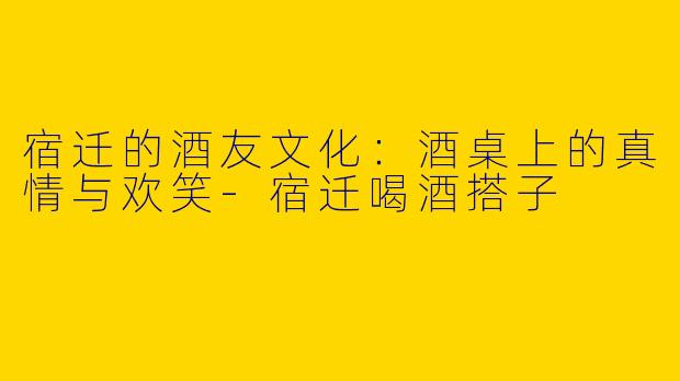 宿迁的酒友文化：酒桌上的真情与欢笑-宿迁喝酒搭子