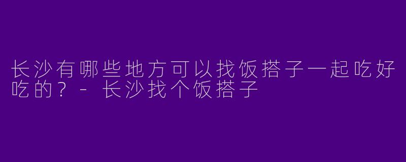 长沙有哪些地方可以找饭搭子一起吃好吃的？