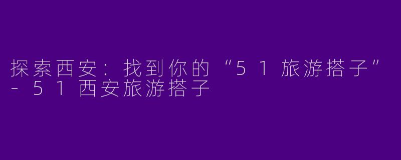 探索西安：找到你的“51旅游搭子”-51西安旅游搭子