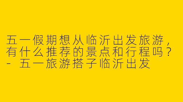 五一假期想从临沂出发旅游，有什么推荐的景点和行程吗？