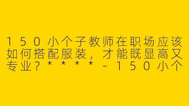 150小个子教师在职场应该如何搭配服装，才能既显高又专业？****