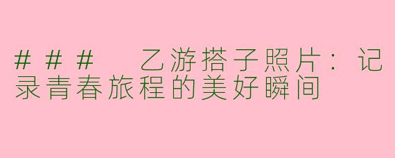 ### 乙游搭子照片：记录青春旅程的美好瞬间